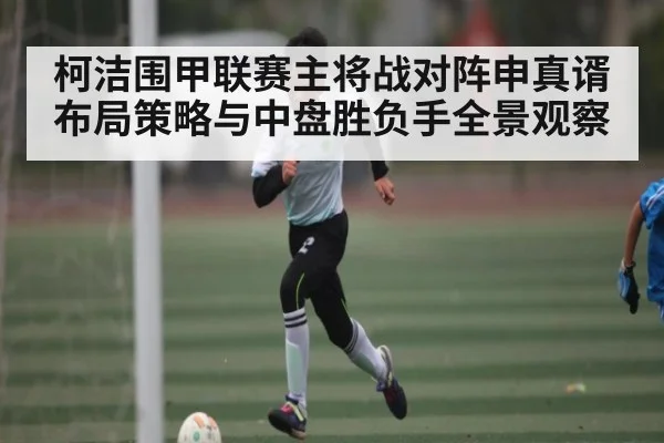 柯洁围甲联赛主将战对阵申真谞布局策略与中盘胜负手全景观察