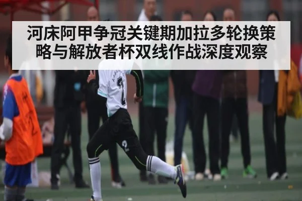 河床阿甲争冠关键期加拉多轮换策略与解放者杯双线作战深度观察